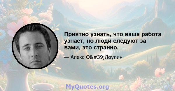 Приятно узнать, что ваша работа узнает, но люди следуют за вами, это странно.