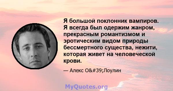 Я большой поклонник вампиров. Я всегда был одержим жанром, прекрасным романтизмом и эротическим видом природы бессмертного существа, нежити, которая живет на человеческой крови.