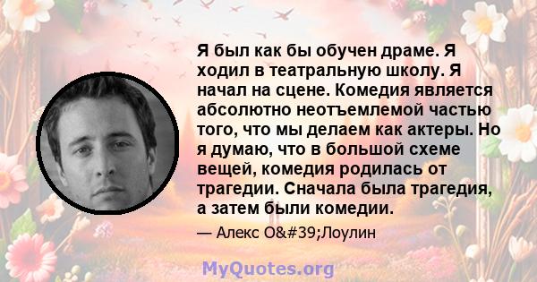 Я был как бы обучен драме. Я ходил в театральную школу. Я начал на сцене. Комедия является абсолютно неотъемлемой частью того, что мы делаем как актеры. Но я думаю, что в большой схеме вещей, комедия родилась от