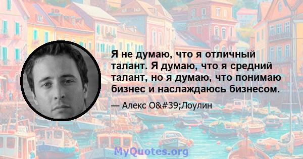 Я не думаю, что я отличный талант. Я думаю, что я средний талант, но я думаю, что понимаю бизнес и наслаждаюсь бизнесом.