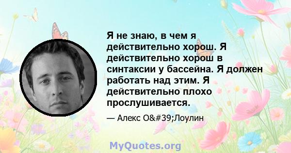 Я не знаю, в чем я действительно хорош. Я действительно хорош в синтаксии у бассейна. Я должен работать над этим. Я действительно плохо прослушивается.