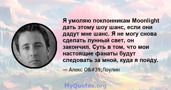 Я умоляю поклонникам Moonlight дать этому шоу шанс, если они дадут мне шанс. Я не могу снова сделать лунный свет, он закончил. Суть в том, что мои настоящие фанаты будут следовать за мной, куда я пойду.