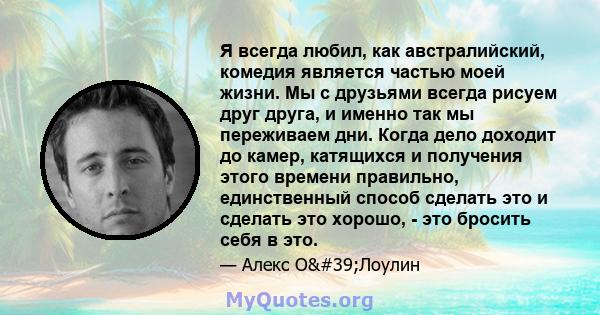 Я всегда любил, как австралийский, комедия является частью моей жизни. Мы с друзьями всегда рисуем друг друга, и именно так мы переживаем дни. Когда дело доходит до камер, катящихся и получения этого времени правильно,