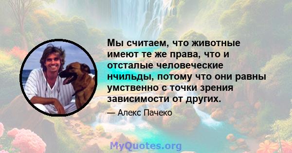 Мы считаем, что животные имеют те же права, что и отсталые человеческие нчильды, потому что они равны умственно с точки зрения зависимости от других.