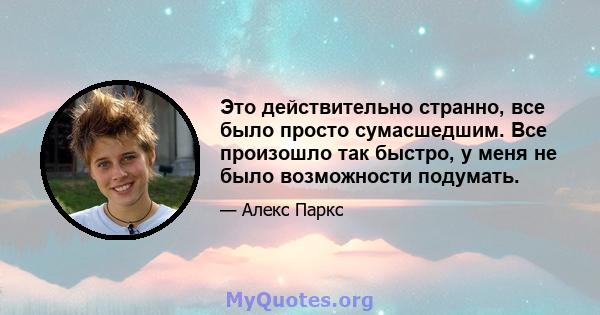 Это действительно странно, все было просто сумасшедшим. Все произошло так быстро, у меня не было возможности подумать.