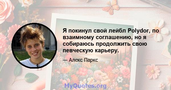 Я покинул свой лейбл Polydor, по взаимному соглашению, но я собираюсь продолжить свою певческую карьеру.