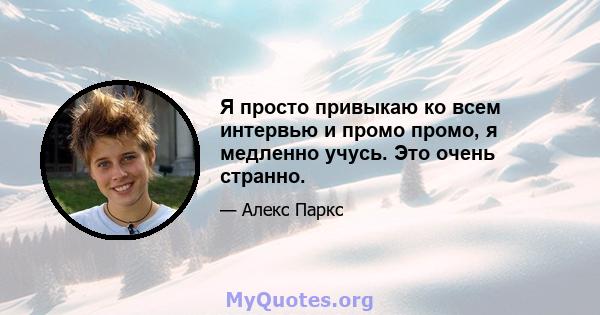 Я просто привыкаю ко всем интервью и промо промо, я медленно учусь. Это очень странно.