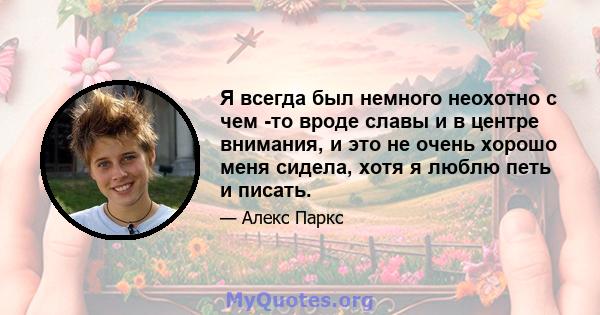 Я всегда был немного неохотно с чем -то вроде славы и в центре внимания, и это не очень хорошо меня сидела, хотя я люблю петь и писать.