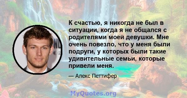 К счастью, я никогда не был в ситуации, когда я не общался с родителями моей девушки. Мне очень повезло, что у меня были подруги, у которых были такие удивительные семьи, которые привели меня.