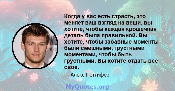 Когда у вас есть страсть, это меняет ваш взгляд на вещи, вы хотите, чтобы каждая крошечная деталь была правильной. Вы хотите, чтобы забавные моменты были смешными, грустными моментами, чтобы быть грустными. Вы хотите