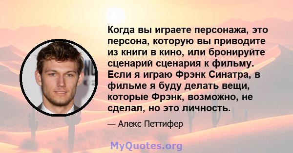 Когда вы играете персонажа, это персона, которую вы приводите из книги в кино, или бронируйте сценарий сценария к фильму. Если я играю Фрэнк Синатра, в фильме я буду делать вещи, которые Фрэнк, возможно, не сделал, но