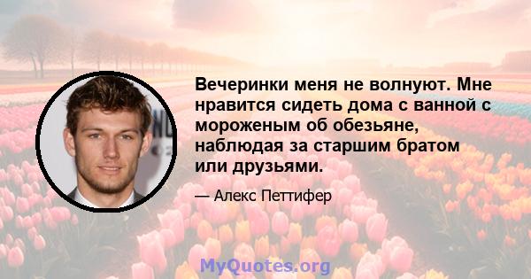 Вечеринки меня не волнуют. Мне нравится сидеть дома с ванной с мороженым об обезьяне, наблюдая за старшим братом или друзьями.