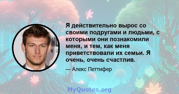 Я действительно вырос со своими подругами и людьми, с которыми они познакомили меня, и тем, как меня приветствовали их семьи. Я очень, очень счастлив.