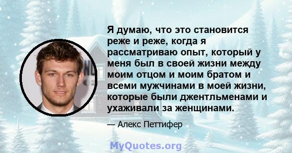 Я думаю, что это становится реже и реже, когда я рассматриваю опыт, который у меня был в своей жизни между моим отцом и моим братом и всеми мужчинами в моей жизни, которые были джентльменами и ухаживали за женщинами.