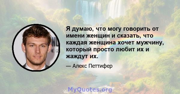 Я думаю, что могу говорить от имени женщин и сказать, что каждая женщина хочет мужчину, который просто любит их и жаждут их.