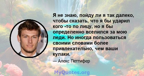 Я не знаю, пойду ли я так далеко, чтобы сказать, что я бы ударил кого -то по лицу, но я бы определенно вселился за мою леди. Но иногда пользоваться своими словами более привлекательно, чем ваши кулаки.