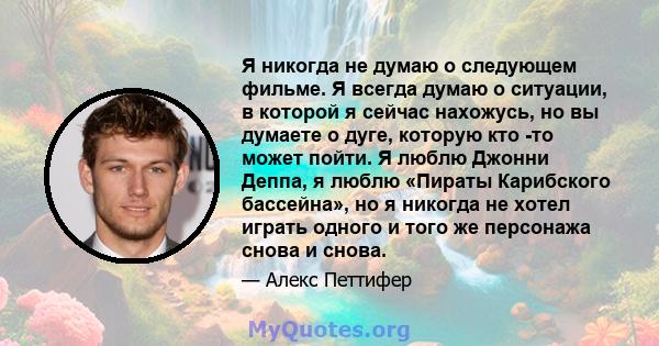 Я никогда не думаю о следующем фильме. Я всегда думаю о ситуации, в которой я сейчас нахожусь, но вы думаете о дуге, которую кто -то может пойти. Я люблю Джонни Деппа, я люблю «Пираты Карибского бассейна», но я никогда