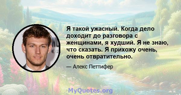 Я такой ужасный. Когда дело доходит до разговора с женщинами, я худший. Я не знаю, что сказать. Я прихожу очень, очень отвратительно.