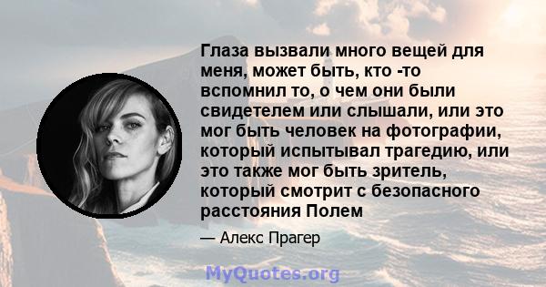 Глаза вызвали много вещей для меня, может быть, кто -то вспомнил то, о чем они были свидетелем или слышали, или это мог быть человек на фотографии, который испытывал трагедию, или это также мог быть зритель, который