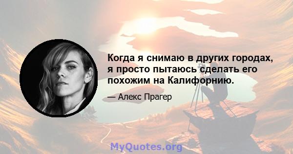 Когда я снимаю в других городах, я просто пытаюсь сделать его похожим на Калифорнию.