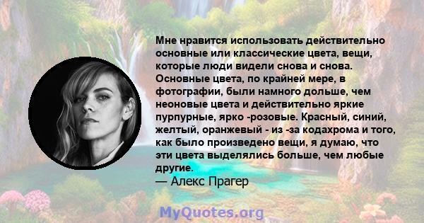 Мне нравится использовать действительно основные или классические цвета, вещи, которые люди видели снова и снова. Основные цвета, по крайней мере, в фотографии, были намного дольше, чем неоновые цвета и действительно