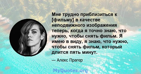 Мне трудно приблизиться к [фильму] в качестве неподвижного изображения теперь, когда я точно знаю, что нужно, чтобы снять фильм. Я имею в виду, я знаю, что нужно, чтобы снять фильм, который длится пять минут.