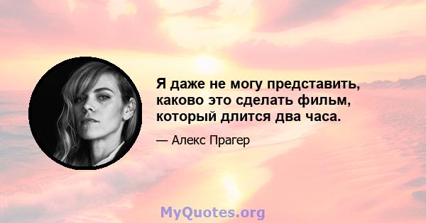 Я даже не могу представить, каково это сделать фильм, который длится два часа.