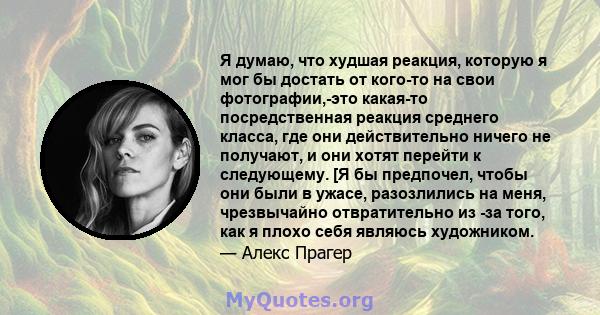 Я думаю, что худшая реакция, которую я мог бы достать от кого-то на свои фотографии,-это какая-то посредственная реакция среднего класса, где они действительно ничего не получают, и они хотят перейти к следующему. [Я бы 