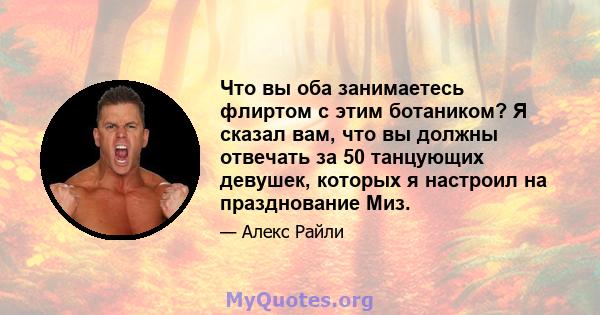 Что вы оба занимаетесь флиртом с этим ботаником? Я сказал вам, что вы должны отвечать за 50 танцующих девушек, которых я настроил на празднование Миз.