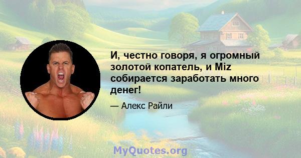 И, честно говоря, я огромный золотой копатель, и Miz собирается заработать много денег!