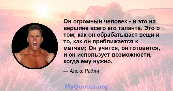 Он огромный человек - и это на вершине всего его таланта. Это о том, как он обрабатывает вещи и то, как он приближается к матчам; Он учится, он готовится, и он использует возможности, когда ему нужно.