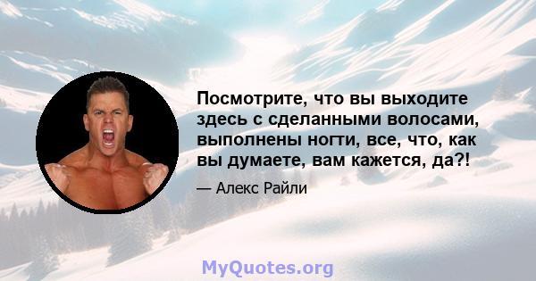 Посмотрите, что вы выходите здесь с сделанными волосами, выполнены ногти, все, что, как вы думаете, вам кажется, да?!