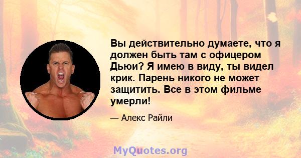 Вы действительно думаете, что я должен быть там с офицером Дьюи? Я имею в виду, ты видел крик. Парень никого не может защитить. Все в этом фильме умерли!