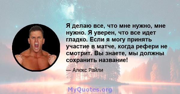 Я делаю все, что мне нужно, мне нужно. Я уверен, что все идет гладко. Если я могу принять участие в матче, когда рефери не смотрит. Вы знаете, мы должны сохранить название!