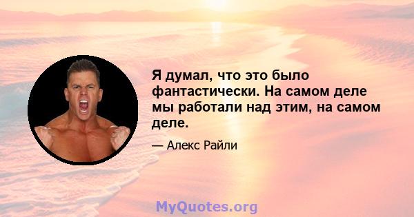 Я думал, что это было фантастически. На самом деле мы работали над этим, на самом деле.