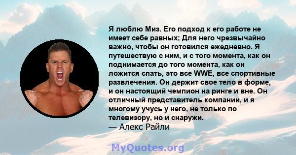 Я люблю Миз. Его подход к его работе не имеет себе равных; Для него чрезвычайно важно, чтобы он готовился ежедневно. Я путешествую с ним, и с того момента, как он поднимается до того момента, как он ложится спать, это