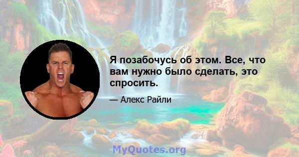 Я позабочусь об этом. Все, что вам нужно было сделать, это спросить.