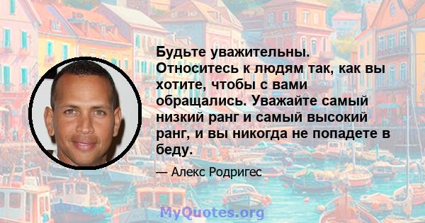 Будьте уважительны. Относитесь к людям так, как вы хотите, чтобы с вами обращались. Уважайте самый низкий ранг и самый высокий ранг, и вы никогда не попадете в беду.