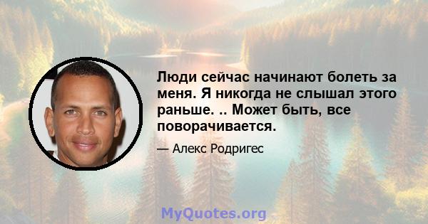 Люди сейчас начинают болеть за меня. Я никогда не слышал этого раньше. .. Может быть, все поворачивается.