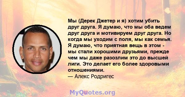 Мы (Дерек Джетер и я) хотим убить друг друга. Я думаю, что мы оба ведем друг друга и мотивируем друг друга. Но когда мы уходим с поля, мы как семья. Я думаю, что приятная вещь в этом - мы стали хорошими друзьями, прежде 