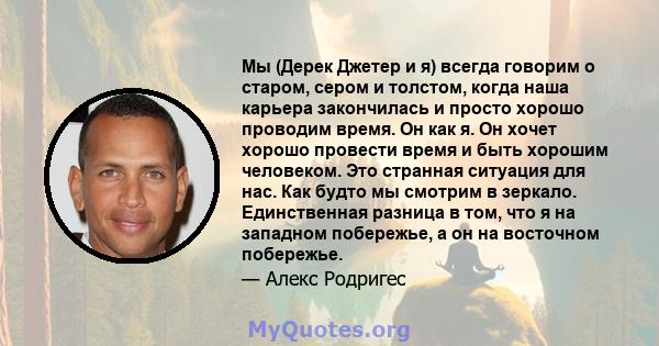 Мы (Дерек Джетер и я) всегда говорим о старом, сером и толстом, когда наша карьера закончилась и просто хорошо проводим время. Он как я. Он хочет хорошо провести время и быть хорошим человеком. Это странная ситуация для 