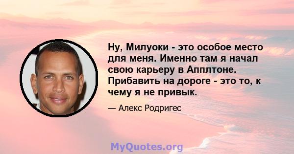 Ну, Милуоки - это особое место для меня. Именно там я начал свою карьеру в Апплтоне. Прибавить на дороге - это то, к чему я не привык.