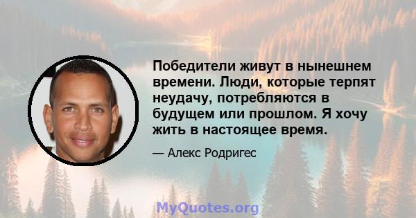 Победители живут в нынешнем времени. Люди, которые терпят неудачу, потребляются в будущем или прошлом. Я хочу жить в настоящее время.