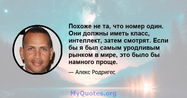 Похоже не та, что номер один. Они должны иметь класс, интеллект, затем смотрят. Если бы я был самым уродливым рынком в мире, это было бы намного проще.