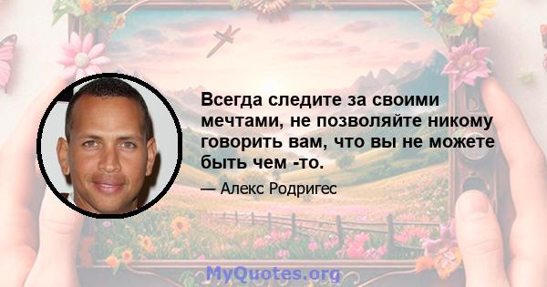 Всегда следите за своими мечтами, не позволяйте никому говорить вам, что вы не можете быть чем -то.