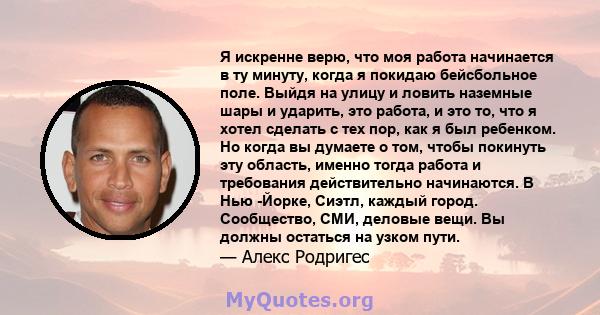 Я искренне верю, что моя работа начинается в ту минуту, когда я покидаю бейсбольное поле. Выйдя на улицу и ловить наземные шары и ударить, это работа, и это то, что я хотел сделать с тех пор, как я был ребенком. Но