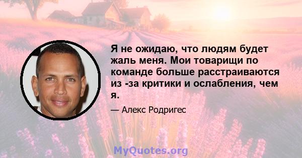 Я не ожидаю, что людям будет жаль меня. Мои товарищи по команде больше расстраиваются из -за критики и ослабления, чем я.