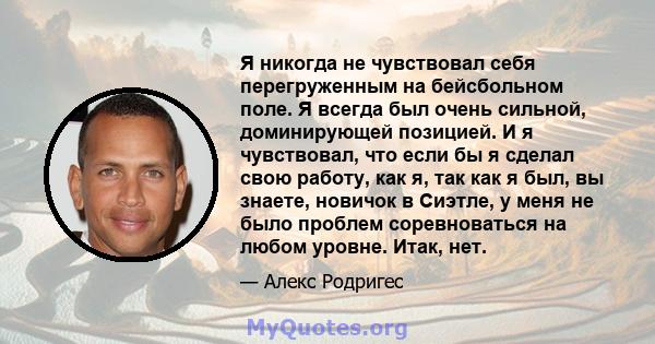 Я никогда не чувствовал себя перегруженным на бейсбольном поле. Я всегда был очень сильной, доминирующей позицией. И я чувствовал, что если бы я сделал свою работу, как я, так как я был, вы знаете, новичок в Сиэтле, у