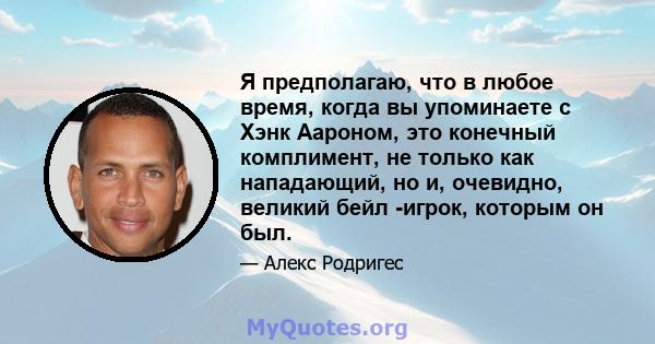 Я предполагаю, что в любое время, когда вы упоминаете с Хэнк Аароном, это конечный комплимент, не только как нападающий, но и, очевидно, великий бейл -игрок, которым он был.