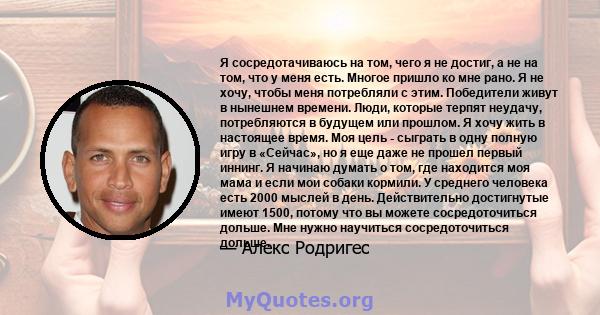 Я сосредотачиваюсь на том, чего я не достиг, а не на том, что у меня есть. Многое пришло ко мне рано. Я не хочу, чтобы меня потребляли с этим. Победители живут в нынешнем времени. Люди, которые терпят неудачу,